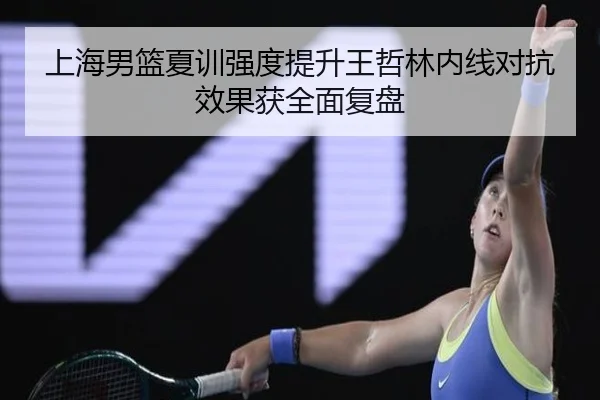 上海男篮夏训强度提升王哲林内线对抗效果获全面复盘